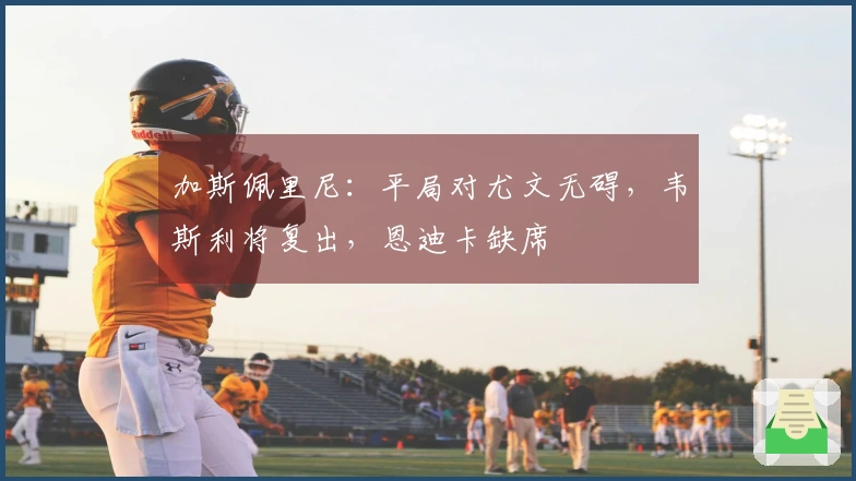 加斯佩里尼：平局对尤文无碍，韦斯利将复出，恩迪卡缺席