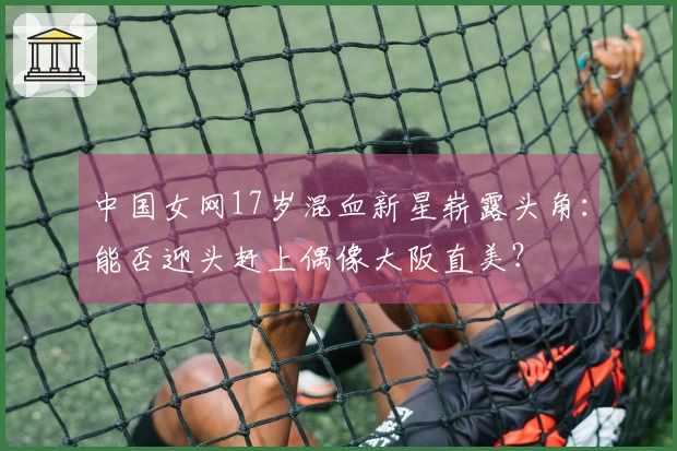 中国女网17岁混血新星崭露头角：能否迎头赶上偶像大阪直美？