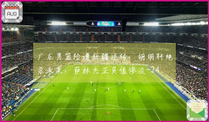 广东男篮险遭新疆逆转，胡明轩绝杀未果，萨林杰正负值惨淡-24