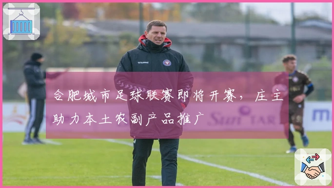 合肥城市足球联赛即将开赛，庄主助力本土农副产品推广