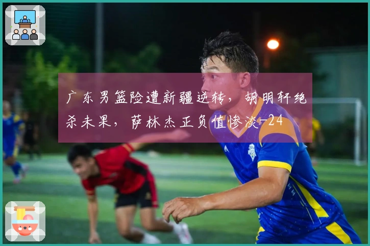 广东男篮险遭新疆逆转，胡明轩绝杀未果，萨林杰正负值惨淡-24