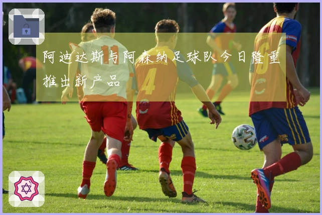 阿迪达斯与阿森纳足球队今日隆重推出新产品
