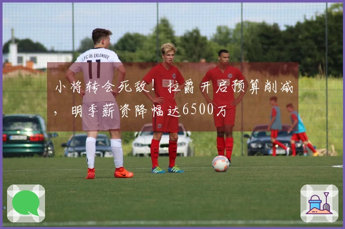 小将转会死敌！拉爵开启预算削减，明季薪资降幅达6500万