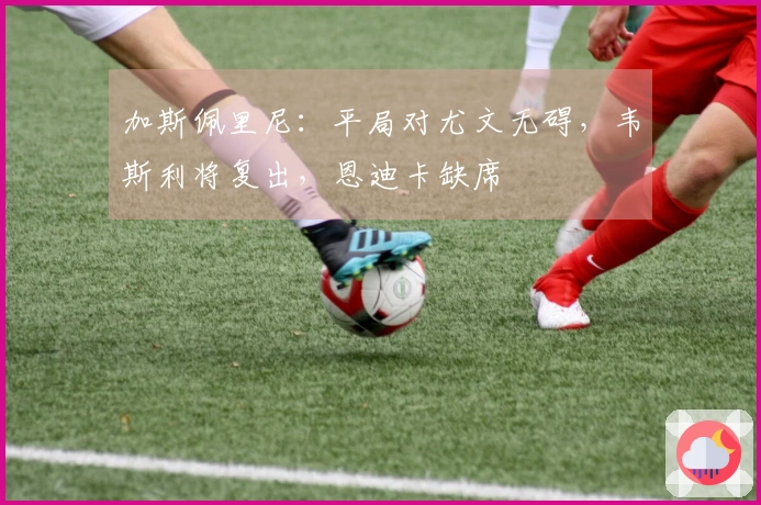 加斯佩里尼：平局对尤文无碍，韦斯利将复出，恩迪卡缺席