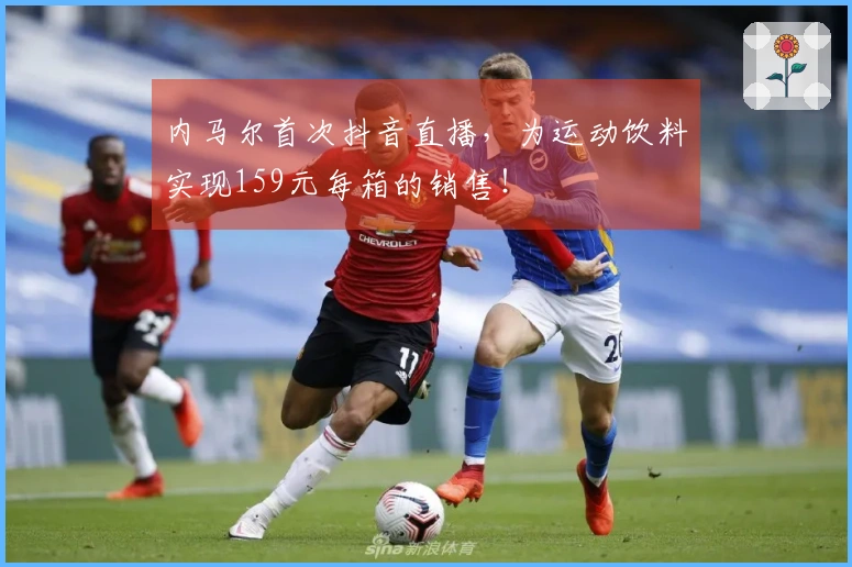 内马尔首次抖音直播，为运动饮料实现159元每箱的销售！