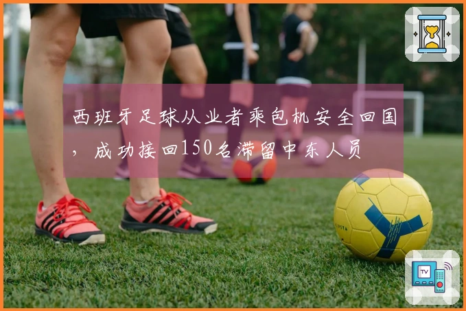 西班牙足球从业者乘包机安全回国，成功接回150名滞留中东人员