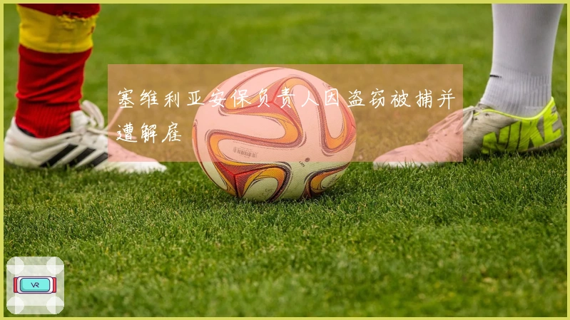 塞维利亚安保负责人因盗窃被捕并遭解雇