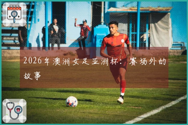 2026年澳洲女足亚洲杯：赛场外的故事