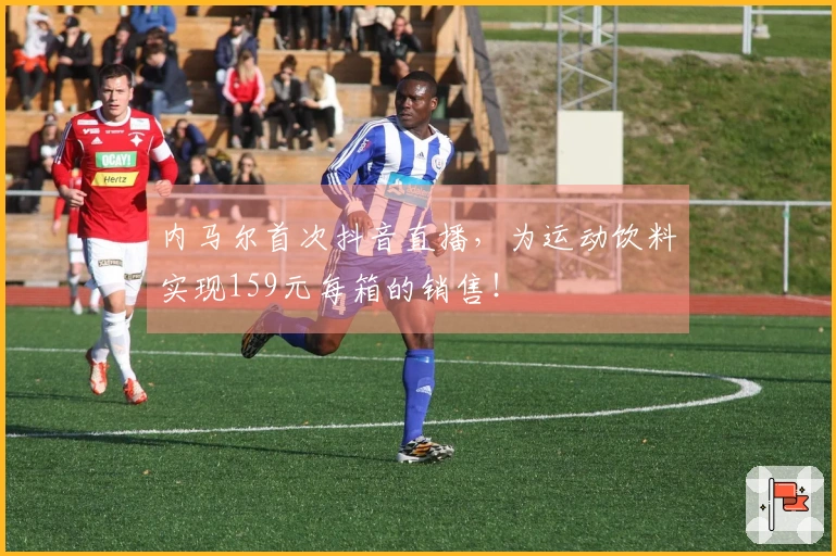 内马尔首次抖音直播，为运动饮料实现159元每箱的销售！