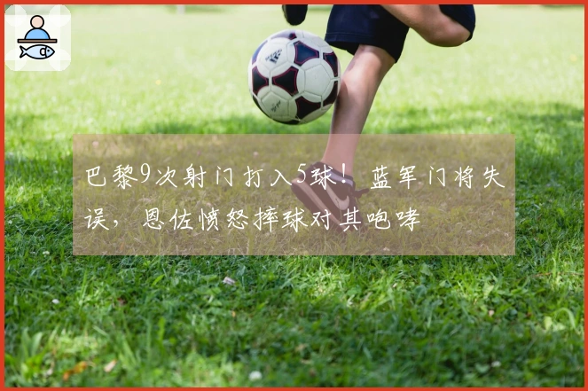 巴黎9次射门打入5球！蓝军门将失误，恩佐愤怒摔球对其咆哮