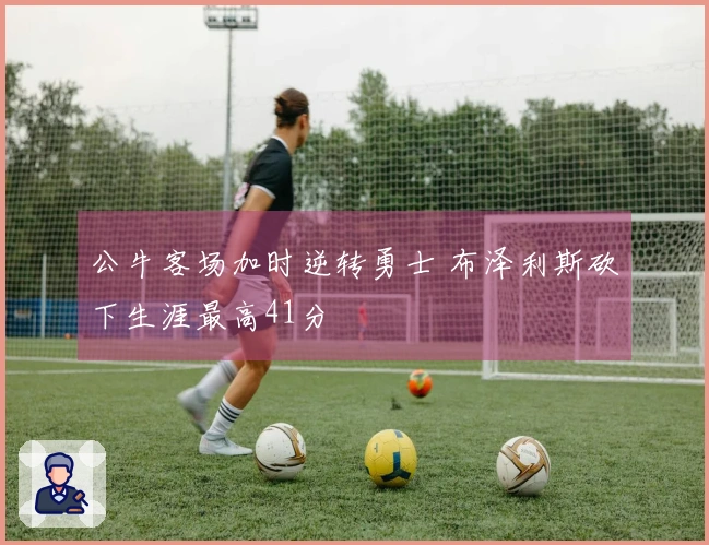 公牛客场加时逆转勇士 布泽利斯砍下生涯最高41分