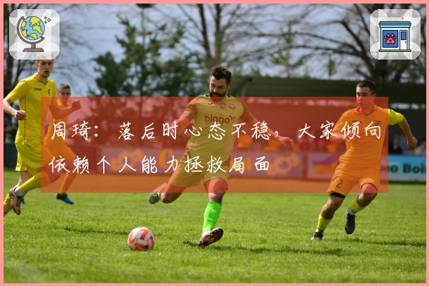 周琦：落后时心态不稳，大家倾向依赖个人能力拯救局面