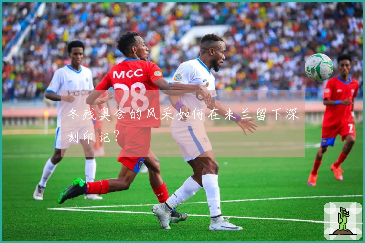 冬残奥会的风采如何在米兰留下深刻印记？